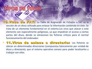 9.Virus de Fichero : Infectan programas o ficheros ejecutables (ficheros con extensiones EXE y COM). Al ejecutarse el programa infectado, el virus se activa, produciendo diferentes efectos. 10.Virus de FAT:  La Tabla de Asignación de Ficheros o FAT es la sección de un disco utilizada para enlazar la información contenida en éste. Se trata de un elemento fundamental en el sistema.Los virus que atacan a este elemento son especialmente peligrosos, ya que impedirán el acceso a ciertas partes del disco, donde se almacenan los ficheros críticos para el normal funcionamiento del ordenador. 11.Virus de enlace o directorio:  Los ficheros se ubican en determinadas direcciones (compuestas básicamente por unidad de disco y directorio), que el sistema operativo conoce para poder localizarlos y trabajar con ellos. 