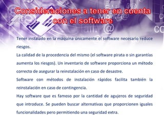 Tener instalado en la máquina únicamente el software necesario reduce riesgos.  La calidad de la procedencia del mismo (el software pirata o sin garantías aumenta los riesgos). Un inventario de software proporciona un método correcto de asegurar la reinstalación en caso de desastre.  Software con métodos de instalación rápidos facilita también la reinstalación en caso de contingencia.  Hay software que es famoso por la cantidad de agujeros de seguridad que introduce. Se pueden buscar alternativas que proporcionen iguales funcionalidades pero permitiendo una seguridad extra. 