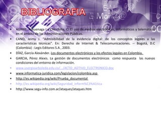 AGIRRE, Azkuenaga I y Chinchilla, C: El uso de medios electrónicos, informáticos y telemáticos en el ámbito de las Administraciones Públicas.  CANO, Jeimy J. “Admisibilidad de la evidencia digital: de los conceptos legales a las características técnicas”. En: Derecho de Internet & Telecomunicaciones. -- Bogotá, D.C (Colombia) : Legis Editores S.A , 2003.  DÍAZ, García Alexánder.  Los documentos electrónicos y los efectos legales en Colombia.  GARCIA, Pérez Alexis. La gestión de documentos electrónicos  como respuesta  las nuevas condiciones del entorno de información. www.usergioarboleda.edu.co/.../ACTO_ADTIVO_ELECTRONICO.doc   www.informatica-juridica.com/legislacion/colombia.asp  http://es.wikipedia.org/wiki/Prueba_documental  http://es.wikipedia.org/wiki/Seguridad_inform%C3%A1tica http://www.segu-info.com.ar/ataques/ataques.htm 