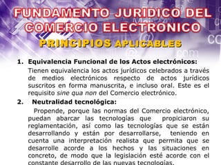 Equivalencia Funcional de los Actos electrónicos: Tienen equivalencia los actos jurídicos celebrados a través de medios electrónicos respecto de actos jurídicos suscritos en forma manuscrita, e incluso oral. Este es el requisito  sine qua non  del Comercio electrónico. 2.  Neutralidad tecnológica: Propende, porque las normas del Comercio electrónico, puedan abarcar las tecnologías que  propiciaron su reglamentación, así como las tecnologías que se están desarrollando y están por desarrollarse,  teniendo en cuenta una interpretación realista que permita que se desarrolle acorde a los hechos y las situaciones en concreto, de modo que la legislación esté acorde con el constante desarrollo de las nuevas tecnologías. PRINCIPIOS   APLICABLES 