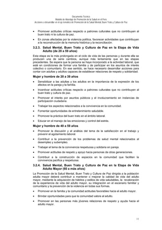 Documento Técnico
Modelo de Abordaje de Promoción de la Salud en el Perú
Acciones a desarrollar en el eje temático de Promoción de la Salud Mental, Buen Trato y Cultura de Paz
• Promover actitudes críticas respecto a patrones culturales que no contribuyen al
buen trato ni la cultura de paz.
• En zonas afectadas por la violencia política, favorecer actividades que contribuyan
a la reconstrucción de la memoria histórica y la reconciliación.
3.2.3. Salud Mental, Buen Trato y Cultura de Paz en la Etapa de Vida
Adulto (de 20 a 59 años)
Esta etapa es la más prolongada en el ciclo de vida de las personas y durante ella se
producen una de serie cambios, aunque más lentamente que en las etapas
precedentes. Se espera que la persona se haya incorporado a la actividad laboral, que
esté en condiciones de formar una familia y de participar en los asuntos de interés
colectivo o comunitario. En ese sentido, se hace necesario desarrollar acciones para
contar con adultas y adultos capaces de establecer relaciones de respeto y solidaridad.
Mujer y hombre de 20 a 39 años
• Sensibilizar a las adultas y los adultos en la importancia de la expresión de los
afectos en la pareja y la familia.
• Incentivar actitudes críticas respecto a patrones culturales que no contribuyen al
buen trato y cultura de paz.
• Promover el interés por asuntos públicos y el involucramiento en instancias de
participación ciudadana.
• Trabajar los aspectos relacionados a la convivencia en la comunidad.
• Fomentar oportunidades de entretenimiento saludable.
• Promover la práctica del buen trato en el ámbito laboral.
• Educar en el manejo de las emociones y control del estrés.
Mujer y hombre de 40 a 59 años
• Promover la discusión y el análisis del tema de la satisfacción en el trabajo y
prevenir el agotamiento laboral.
• Contribuir a la prevención de los problemas de salud mental relacionados al
desempleo y subempleo.
• Trabajar el tema de la convivencia respetuosa y solidaria en pareja.
• Promover actitudes de respeto y apoyo hacia personas de otras generaciones.
• Contribuir a la construcción de espacios en la comunidad que faciliten la
convivencia pacifica y respetuosa.
3.2.4. Salud Mental, Buen Trato y Cultura de Paz en la Etapa de Vida
Adulto Mayor (60 a más años)
La Promoción de la Salud Mental, Buen Trato y Cultura de Paz dirigida a la población
adulta mayor deberá contribuir a mantener o mejorar la calidad de vida del adulto
mayor, mediante la adquisición de hábitos y estilos de vida saludables, la revaloración
de la experiencia de vida del adulto mayor, su integración en el escenario familiar y
comunitario y la prevención de la violencia en todas sus formas.
• Promover en la familia y la comunidad actitudes favorables hacia el adulto mayor.
• Brindar oportunidades para que la comunidad valore al adulto.
• Promover en las personas más jóvenes relaciones de respeto y ayuda hacia el
adulto mayor.
11
 