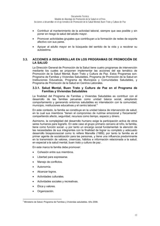 Documento Técnico
Modelo de Abordaje de Promoción de la Salud en el Perú
Acciones a desarrollar en el eje temático de Promoción de la Salud Mental, Buen Trato y Cultura de Paz
• Contribuir al mantenimiento de la actividad laboral, siempre que sea posible y sin
poner en riesgo la salud del adulto mayor.
• Promover actividades grupales que contribuyan a la formación de redes de soporte
afectivo con sus pares.
• Apoyar al adulto mayor en la búsqueda del sentido de la vida y a recobrar su
autoestima.
3.3. ACCIONES A DESARROLLAR EN LOS PROGRAMAS DE PROMOCIÓN DE
LA SALUD
La Dirección General de Promoción de la Salud tiene cuatro programas de intervención
mediante los cuales se proponen implementar las acciones del eje temático de
Promoción de la Salud Mental, Buen Trato y Cultura de Paz. Estos Programas son:
Programa de Familias y Viviendas Saludables, Programa de Promoción de la Salud en
Instituciones Educativas, Programa de Municipios y Comunidades Saludables, y
Programa de Promoción de la Salud en Centros Laborales.
3.3.1. Salud Mental, Buen Trato y Cultura de Paz en el Programa de
Familias y Viviendas Saludables
La finalidad del Programa de Familias y Viviendas Saludables es contribuir con el
desarrollo de las familias peruanas como unidad básica social, adoptando
comportamiento y generando entornos saludables en interrelación con la comunidad,
municipio, instituciones educativas y el centro laboral.2
En este contexto, la familia se constituye en la unidad básica de intervención de salud,
en la cual sus miembros “tienen el compromiso de nutrirse emocional y físicamente”
compartiendo afecto, seguridad, recursos como tiempo, espacio y dinero.
Asimismo, la complejidad del desarrollo humano exige la participación activa de otros
seres humanos para lograrlo. En este caso el grupo primario cercano al niño, la familia,
tiene como función social –y por tanto un encargo social fundamental- la atención de
las necesidades de sus integrantes con la finalidad de lograr su completo y adecuado
desarrollo biospsicosocial como lo refiere Mansilla (1989); por tanto la familia es el
primer agente de socialización para las personas, y tiene una influencia predominante
en la transmisión de valores, creencias, hábitos e información relacionada a la salud;
en especial a la salud mental, buen trato y cultura de paz .
En este marco la familia debe promover:
• Cohesión entre sus miembros.
• Libertad para expresarse.
• Manejo de conflictos.
• Autonomía.
• Alcanzar logros.
• Actividades culturales.
• Actividades sociales y recreativas.
• Ética y valores.
• Organización.
2
Ministerio de Salud, Programa de Familias y Viviendas saludables. Año 2006.
12
 