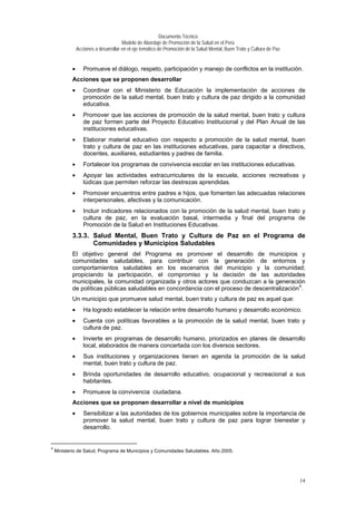 Documento Técnico
Modelo de Abordaje de Promoción de la Salud en el Perú
Acciones a desarrollar en el eje temático de Promoción de la Salud Mental, Buen Trato y Cultura de Paz
• Promueve el diálogo, respeto, participación y manejo de conflictos en la institución.
Acciones que se proponen desarrollar
• Coordinar con el Ministerio de Educación la implementación de acciones de
promoción de la salud mental, buen trato y cultura de paz dirigido a la comunidad
educativa.
• Promover que las acciones de promoción de la salud mental, buen trato y cultura
de paz formen parte del Proyecto Educativo Institucional y del Plan Anual de las
instituciones educativas.
• Elaborar material educativo con respecto a promoción de la salud mental, buen
trato y cultura de paz en las instituciones educativas, para capacitar a directivos,
docentes, auxiliares, estudiantes y padres de familia.
• Fortalecer los programas de convivencia escolar en las instituciones educativas.
• Apoyar las actividades extracurriculares de la escuela, acciones recreativas y
lúdicas que permiten reforzar las destrezas aprendidas.
• Promover encuentros entre padres e hijos, que fomenten las adecuadas relaciones
interpersonales, afectivas y la comunicación.
• Incluir indicadores relacionados con la promoción de la salud mental, buen trato y
cultura de paz, en la evaluación basal, intermedia y final del programa de
Promoción de la Salud en Instituciones Educativas.
3.3.3. Salud Mental, Buen Trato y Cultura de Paz en el Programa de
Comunidades y Municipios Saludables
El objetivo general del Programa es promover el desarrollo de municipios y
comunidades saludables, para contribuir con la generación de entornos y
comportamientos saludables en los escenarios del municipio y la comunidad;
propiciando la participación, el compromiso y la decisión de las autoridades
municipales, la comunidad organizada y otros actores que conduzcan a la generación
de políticas públicas saludables en concordancia con el proceso de descentralización4
.
Un municipio que promueve salud mental, buen trato y cultura de paz es aquel que:
• Ha logrado establecer la relación entre desarrollo humano y desarrollo económico.
• Cuenta con políticas favorables a la promoción de la salud mental, buen trato y
cultura de paz.
• Invierte en programas de desarrollo humano, priorizados en planes de desarrollo
local, elaborados de manera concertada con los diversos sectores.
• Sus instituciones y organizaciones tienen en agenda la promoción de la salud
mental, buen trato y cultura de paz.
• Brinda oportunidades de desarrollo educativo, ocupacional y recreacional a sus
habitantes.
• Promueve la convivencia ciudadana.
Acciones que se proponen desarrollar a nivel de municipios
• Sensibilizar a las autoridades de los gobiernos municipales sobre la importancia de
promover la salud mental, buen trato y cultura de paz para lograr bienestar y
desarrollo.
4
Ministerio de Salud, Programa de Municipios y Comunidades Saludables. Año 2005.
14
 