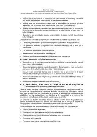 Documento Técnico
Modelo de Abordaje de Promoción de la Salud en el Perú
Acciones a desarrollar en el eje temático de Promoción de la Salud Mental, Buen Trato y Cultura de Paz
• Abogar por la inclusión de la promoción de salud mental, buen trato y cultura de
paz en los presupuestos participativos de los gobiernos locales.
• Abogar ante las autoridades locales para la formulación de políticas públicas
favorables a la promoción de la salud mental, buen trato y cultura de paz.
• Brindar asistencia técnica y asesoría a las autoridades locales para la formulación
de proyectos de desarrollo humano que incluyan la salud mental, el buen trato y la
cultura de paz.
• Capacitar a las autoridades locales en promoción de salud mental, buen trato y
cultura de paz.
Una comunidad saludable que promueve salud mental, buen trato y cultura de paz:
• Tiene una junta directiva que alienta el progreso y desarrollo de su comunidad.
• Las personas, familias y organizaciones articulan esfuerzos por el bien de la
comunidad.
• Las personas se respetan y valoran entre si.
• Ha establecido mecanismos de control social.
• Fomenta permanentemente espacios de recreación e integración
Acciones a desarrollar a nivel de la comunidad
• Sensibilizar a la dirigencia comunal en la importancia de fomentar la salud mental,
buen trato y cultura de paz.
• Desarrollar acciones de información Educación y Comunicación a nivel comunal en
promoción de la salud mental, buen trato y cultura de paz.
• Abogar y dar asistencia técnica para la inclusión de la promoción de la salud
mental, el buen trato y la cultura de paz en el plan de acción comunal.
• Promover actividades de integración y fomento del buen uso del tiempo libre y la
práctica de valores.
• Promover la integración familiar y de la comunidad.
3.3.4. Salud Mental, Buen Trato y Cultura de Paz en el Programa de
Promoción de la Salud en Centros Laborales
Desde el sector salud se fomenta la creación de ambientes de trabajo saludables. Un
ambiente de trabajo saludable desarrolla acciones de promoción de la salud mental,
buen trato y cultura de paz, destinadas a fomentar la adopción de comportamientos
saludables en los trabajadores, sus familias y la comunidad, y a mejorar las
condiciones estructurales, ambientales, sociales y de desarrollo.
Un ambiente de trabajo saludable tiene un efecto positivo sobre la productividad
laboral, mantiene la motivación laboral, la satisfacción en el trabajo, el espíritu de
trabajo y eleva los sentimientos de bienestar general de sus trabajadores.
Un centro laboral que promueve la salud mental, el buen trato y la cultura de paz:
• Prioriza el respeto a la persona.
• Cuenta con una política de recursos humanos favorable.
• Establece una distribución equitativa del trabajo entre su personal.
• Promueve la convivencia.
• Promueve espacios de integración entre el personal.
15
 
