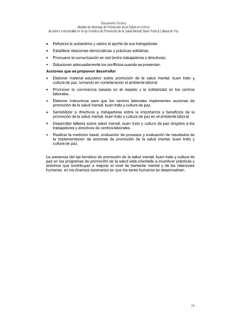 Documento Técnico
Modelo de Abordaje de Promoción de la Salud en el Perú
Acciones a desarrollar en el eje temático de Promoción de la Salud Mental, Buen Trato y Cultura de Paz
• Refuerza la autoestima y valora el aporte de sus trabajadores.
• Establece relaciones democráticas y prácticas solidarias.
• Promueve la comunicación en red (entre trabajadores y directivos).
• Solucionan adecuadamente los conflictos cuando se presentan.
Acciones que se proponen desarrollar
• Elaborar material educativo sobre promoción de la salud mental, buen trato y
cultura de paz, tomando en consideración el ambiente laboral.
• Promover la convivencia basada en el respeto y la solidaridad en los centros
laborales.
• Elaborar instructivos para que los centros laborales implementen acciones de
promoción de la salud mental, buen trato y cultura de paz.
• Sensibilizar a directivos y trabajadores sobre la importancia y beneficios de la
promoción de la salud mental, buen trato y cultura de paz en el ambiente laboral.
• Desarrollar talleres sobre salud mental, buen trato y cultura de paz dirigidos a los
trabajadores y directivos de centros laborales.
• Realizar la medición basal, evaluación de procesos y evaluación de resultados de
la implementación de acciones de promoción de la salud mental, buen trato y
cultura de paz.
La presencia del eje temático de promoción de la salud mental, buen trato y cultura de
paz en los programas de promoción de la salud está orientada a incentivar prácticas y
entornos que contribuyan a mejorar el nivel de bienestar mental y de las relaciones
humanas en los diversos escenarios en que los seres humanos se desenvuelven.
16
 