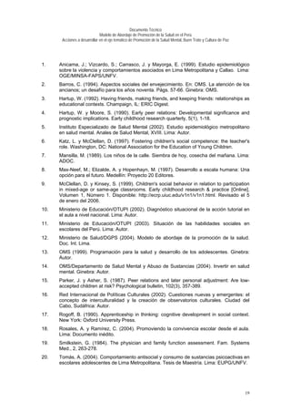 Documento Técnico
Modelo de Abordaje de Promoción de la Salud en el Perú
Acciones a desarrollar en el eje temático de Promoción de la Salud Mental, Buen Trato y Cultura de Paz
1. Anicama, J.; Vizcardo, S.; Carrasco, J. y Mayorga, E. (1999). Estudio epidemiológico
sobre la violencia y comportamientos asociados en Lima Metropolitana y Callao. Lima:
OGE/MINSA-FAPS/UNFV.
2. Barros, C. (1994). Aspectos sociales del envejecimiento. En: OMS. La atención de los
ancianos; un desafío para los años noventa. Págs. 57-66. Ginebra: OMS.
3. Hartup, W. (1992). Having friends, making friends, and keeping friends: relationships as
educational contexts. Champaign, IL: ERIC Digest.
4. Hartup, W. y Moore, S. (1990). Early peer relations: Developmental significance and
prognostic implications. Early childhood research quarterly, 5(1), 1-18.
5. Instituto Especializado de Salud Mental (2002). Estudio epidemiológico metropolitano
en salud mental. Anales de Salud Mental, XVIII. Lima: Autor.
6. Katz, L. y McClellan, D. (1997). Fostering children's social competence: the teacher's
role. Washington, DC: National Association for the Education of Young Children.
7. Mansilla, M. (1989). Los niños de la calle. Siembra de hoy, cosecha del mañana. Lima:
ADOC.
8. Max-Neef, M.; Elizalde, A. y Hopenhayn, M. (1997). Desarrollo a escala humana: Una
opción para el futuro. Medellín: Proyecto 20 Editores.
9. McClellan, D. y Kinsey, S. (1999). Children's social behavior in relation to participation
in mixed-age or same-age classrooms. Early childhood research & practice [Online],
Volumen 1, Número 1. Disponible: http://ecrp.uiuc.edu/v1n1/v1n1.html. Revisado el 5
de enero del 2006.
10. Ministerio de Educación/OTUPI (2002). Diagnóstico situacional de la acción tutorial en
el aula a nivel nacional. Lima: Autor.
11. Ministerio de Educación/OTUPI (2003). Situación de las habilidades sociales en
escolares del Perú. Lima: Autor.
12. Ministerio de Salud/DGPS (2004). Modelo de abordaje de la promoción de la salud.
Doc. Int. Lima.
13. OMS (1999). Programación para la salud y desarrollo de los adolescentes. Ginebra:
Autor.
14. OMS/Departamento de Salud Mental y Abuso de Sustancias (2004). Invertir en salud
mental. Ginebra: Autor.
15. Parker, J. y Asher, S. (1987). Peer relations and later personal adjustment: Are low-
accepted children at risk? Psychological bulletin, 102(3), 357-389.
16. Red Internacional de Políticas Culturales (2002). Cuestiones nuevas y emergentes: el
concepto de interculturalidad y la creación de observatorios culturales. Ciudad del
Cabo, Sudáfrica: Autor.
17. Rogoff, B. (1990). Apprenticeship in thinking: cognitive development in social context.
New York: Oxford University Press.
18. Rosales, A. y Ramírez, C. (2004). Promoviendo la convivencia escolar desde el aula.
Lima: Documento inédito.
19. Smilkstein, G. (1984). The physician and family function assessment. Fam. Systems
Med., 2, 263-278.
20. Tomás, A. (2004). Comportamiento antisocial y consumo de sustancias psicoactivas en
escolares adolescentes de Lima Metropolitana. Tesis de Maestría. Lima: EUPG/UNFV.
19
 