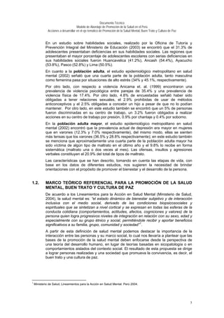 Documento Técnico
Modelo de Abordaje de Promoción de la Salud en el Perú
Acciones a desarrollar en el eje temático de Promoción de la Salud Mental, Buen Trato y Cultura de Paz
En un estudio sobre habilidades sociales, realizado por la Oficina de Tutoría y
Prevención Integral del Ministerio de Educación (2003) se encontró que el 31.3% de
adolescentes presentaban deficiencias en sus habilidades sociales. Las regiones que
presentaban el mayor porcentaje de adolescentes escolares con serias deficiencias en
sus habilidades sociales fueron Huancavelica (41.2%), Ancash (54.4%), Ayacucho
(53.8%), Pasco (52.8%) y Lima (50.5%).
En cuanto a la población adulta, el estudio epidemiológico metropolitano en salud
mental (2002) señaló que una cuarta parte de la población adulta, tanto masculina
como femenina pasa por situaciones de alto estrés (34% y 45.1%, respectivamente).
Por otro lado, con respecto a violencia Anicama et. al. (1999) encontraron una
prevalencia de violencia psicológica entre parejas de 35.4% y una prevalencia de
violencia física de 17.4%. Por otro lado, 4.8% de encuestadas señaló haber sido
obligadas a tener relaciones sexuales, el 2.9% prohibidas de usar de métodos
anticonceptivos y el 2.5% obligadas a concebir un hijo a pesar de que no lo podían
mantener. Por otro lado, en este estudio también se encontró que un 5% de personas
fueron discriminadas en su centro de trabajo, un 3.2% fueron obligados a realizar
acciones en su centro de trabajo por presión, 0.9% por chantaje y 0.4% por soborno.
En la población adulta mayor, el estudio epidemiológico metropolitano en salud
mental (2002) encontró que la prevalencia actual de depresión era mayor en mujeres
que en varones (12.3% y 7.0% respectivamente), del mismo modo, ellas se sienten
más tensas que los varones (36.5% y 28.8% respectivamente); en este estudio también
se menciona que aproximadamente una cuarta parte de la población adulta mayor ha
sido víctima de algún tipo de maltrato en el último año y el 9.8% lo recibe en forma
sistemática (maltrato una o dos veces al mes). Las ofensas, insultos y agresiones
verbales constituyen el 20.9% del total de tipos de maltrato.
Las características que se han descrito, tomando en cuenta las etapas de vida, con
base en los datos de diferentes estudios, nos sugieren la necesidad de brindar
orientaciones con el propósito de promover el bienestar y el desarrollo de la persona.
1.2. MARCO TEÓRICO REFERENCIAL PARA LA PROMOCIÓN DE LA SALUD
MENTAL, BUEN TRATO Y CULTURA DE PAZ
De acuerdo a los Lineamientos para la Acción en Salud Mental (Ministerio de Salud,
2004), la salud mental es: “el estado dinámico de bienestar subjetivo y de interacción
inclusiva con el medio social, derivado de las condiciones biopsicosociales y
espirituales que se sintetizan a nivel cortical y se expresan en todas las esferas de la
conducta cotidiana (comportamientos, actitudes, afectos, cogniciones y valores) de la
persona quien logra progresivos niveles de integración en relación con su sexo, edad y
especialmente con su grupo étnico y social, permitiéndole recibir y aportar beneficios
significativos a su familia, grupo, comunidad y sociedad”1
.
A partir de esta definición de salud mental podemos destacar la importancia de la
interacción entre las personas y su marco social, lo cual nos llevaría a plantear que las
bases de la promoción de la salud mental deben enfocarse desde la perspectiva de
una teoría del desarrollo humano, en lugar de teorías basadas en sicopatología o en
comportamientos aislados del contexto social. El resultado de esta propuesta se dirige
a lograr personas realizadas y una sociedad que promueva la convivencia, es decir, el
buen trato y una cultura de paz.
1
Ministerio de Salud, Lineamientos para la Acción en Salud Mental. Perú 2004.
5
 