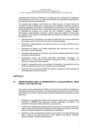 Documento Técnico
Modelo de Abordaje de Promoción de la Salud en el Perú
Acciones a desarrollar en el eje temático de Promoción de la Salud Mental, Buen Trato y Cultura de Paz
capacidad para escuchar, poniéndose en el lugar del otro, la tolerancia, la capacidad
para relacionarse con el otro, la comunicación efectiva, la capacidad de negociación y
la capacidad de expresar sentimientos.
Un concepto más operativo que implica a la cultura de paz y el buen trato es la
convivencia. Esta se define como la capacidad para establecer relaciones sociales y
humanas saludables, armónicas, fundamentadas en la tolerancia y en el respeto a los
demás (Rosales y Ramírez, 2004). La definición implica que las personas deben lograr
la capacidad de ponerse en el lugar del otro, compartir, cooperar, respetar,
comunicarse, autocontrolarse, participar y aportar ideas para elaborar normas justas
que regulen la vida colectiva. Para desarrollar la convivencia se deben dar un conjunto
de aspectos como:
• Autoconocimiento, que permite una actitud de observación de la propia manera de
ser, pensar y sentir, de los puntos de vista y valores personales.
• Autonomía y autorregulación, que permite promover una mayor coherencia de la
acción personal.
• Capacidad de diálogo, que implica disposición para escuchar al otro y para
comunicar nuestras opiniones.
• Capacidad para transformar el entorno, que permite el establecimiento de normas y
proyectos contextualizados.
• Comprensión crítica, que permite desarrollar capacidades orientadas a la
adquisición de la información moralmente relevante en torno a la realidad y la
actitud y el compromiso para mejorarla.
• Empatía y perspectiva social, que permiten incrementar la consideración por los
demás, asumiendo valores como la cooperación y la solidaridad.
• Desarrollo moral, que permite reflexionar sobre los conflictos de valor teniendo en
cuenta aquellos que son universales.
CAPÍTULO II
2.1. ORIENTACIONES PARA LA PROMOCIÓN DE LA SALUD MENTAL, BUEN
TRATO Y CULTURA DE PAZ
En el marco de los Lineamientos de Política de Promoción de la Salud y el Modelo de
Abordaje de Promoción de la Salud, para implementar las acciones en promoción de la
salud mental, buen trato y cultura de paz se plantea desarrollar las siguientes acciones
generales:
• Fortalecer las competencias técnicas de los actores claves de los sectores Salud,
Educación y MIMDES para garantizar acciones sostenibles con relación a la
promoción de la salud mental, buen trato y cultura de paz.
• Fortalecer las competencias técnicas para la promoción de la salud mental, buen
trato y cultura de paz, de los promotores de salud, agentes comunitarios, docentes,
tutores y auxiliares mediante la sensibilización y capacitación.
• Organizar un plan de capacitación continua en promoción de la salud mental, buen
trato y cultura de paz para personal de salud, agentes comunitarios, docentes,
tutores, auxiliares y demás actores sociales.
7
 