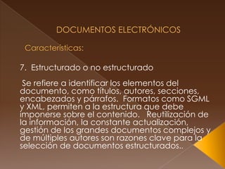  Documentos Electrónicos Características:7.  Estructurado o no estructurado Se refiere a identificar los elementos del documento, como títulos, autores, secciones, encabezados y párrafos.  Formatos como SGML y XML, permiten a la estructura que debe imponerse sobre el contenido.   Reutilización de la información, la constante actualización, gestión de los grandes documentos complejos y de múltiples autores son razones clave para la selección de documentos estructurados.. 