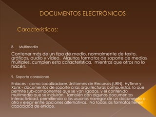  Documentos Electrónicos Características:Multimedia Contener más de un tipo de medio, normalmente de texto, gráficos, audio y vídeo.  Algunos formatos de soporte de medios múltiples, cumplen esta característica,  mientras que otros no lo hacen. 9.  Soporta conexionesEnlaces - como Localizadores Uniformes de Recursos (URN), HyTime y XLink - documentos de soporte a las arquitecturas compuestas, lo que permite sub-componentes que se van ligados, y el contenido multimedia que se incluirán.  También dan algunos documentos interactividad, permitiendo a los usuarios navegar de un documento a otro y elegir entre opciones alternativas.  No todos los formatos tienen capacidad de enlace.
