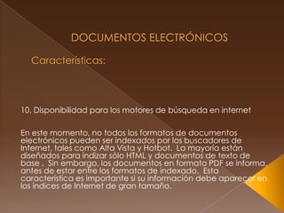  Documentos Electrónicos Características:10. Disponibilidad para los motores de búsqueda en internetEn este momento, no todos los formatos de documentos electrónicos pueden ser indexados por los buscadores de Internet, tales como Alta Vista y Hotbot.  La mayoría están diseñados para indizar sólo HTML y documentos de texto de base .  Sin embargo, los documentos en formato PDF se informa, antes de estar entre los formatos de indexado.  Esta característica es importante si su información debe aparecer en los índices de Internet de gran tamaño. 