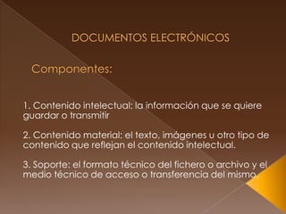  Documentos Electrónicos Componentes: 1. Contenido intelectual: la información que se quiere guardar o transmitir2. Contenido material: el texto, imágenes u otro tipo de contenido que reflejan el contenido intelectual.3. Soporte: el formato técnico del fichero o archivo y el medio técnico de acceso o transferencia del mismo.