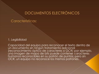  Documentos Electrónicos Características: 1. LegibilidadCapacidad del equipo para reconocer el texto dentro de un documento sin ningún tratamiento adicional (reconocimiento óptico de caracteres o OCR) por ejemplo, una imagen de mapa de bits puede contener caracteres humanos reconocibles en su patrón de puntos, pero sin OCR, un equipo no reconoce los mismos patrones.