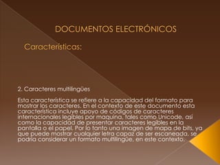  Documentos Electrónicos Características: 2. Caracteres multilingüesEsta característica se refiere a la capacidad del formato para mostrar los caracteres. En el contexto de este documento esta característica incluye apoyo de códigos de caracteres internacionales legibles por maquina, tales como Unicode, así como la capacidad de presentar caracteres legibles en la pantalla o el papel. Por lo tanto una imagen de mapa de bits, ya que puede mostrar cualquier letra capaz de ser escaneada, se podría considerar un formato multilingüe, en este contexto.