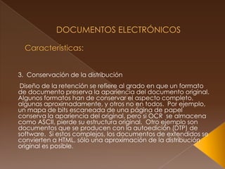  Documentos Electrónicos Características: 3.  Conservación de la distribución Diseño de la retención se refiere al grado en que un formato de documento preserva la apariencia del documento original.  Algunos formatos han de conservar el aspecto completo, algunas aproximadamente, y otros no en todos.  Por ejemplo, un mapa de bits escaneada de una página de papel conserva la apariencia del original, pero si OCR  se almacena como ASCII, pierde su estructura original.  Otro ejemplo son documentos que se producen con la autoedición (DTP) de software.  Si estos complejos, los documentos de extendidos se convierten a HTML, sólo una aproximación de la distribución original es posible. 