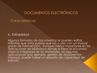  Documentos Electrónicos Características: 4.  Editabilidad Algunos formatos de documentos se pueden editar, mientras que otros puede que no, o sólo con un inusual grado de intervención.  Aunque menos importante en las aplicaciones de biblioteca donde el ideal es el control sobre la integridad de los materiales, en algunas aplicaciones (por ejemplo, gestión de documentos internos), puede haber un requisito de capacidad de edición. 