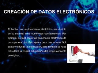 CREACIÓN DE DATOS ELECTRÓNICOS

El hecho que un documento electrónico sea distinto
de su soporte, tiene numerosas consecuencias. Por
ejemplo, es fácil copiar un documento electrónico de
un soporte a otro. Esto quiere decir que es más fácil
copiar y difundir la información, pero también se hace
más difícil la crucial delimitación del propio concepto
de original.

 