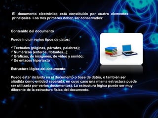 El documento electrónico está constituido por cuatro elementos
principales. Los tres primeros deben ser conservados:

Contenido del documento
Puede incluir varios tipos de datos:
Textuales (páginas, párrafos, palabras);
Numéricos (enteros, flotantes...);
Gráficos, de imágenes, de vídeo y sonido;
De enlaces hipertexto
Estructura lógica del documento:
Puede estar incluida en el documento o base de datos, o también ser
añadida como entidad separada, en cuyo caso una misma estructura puede
ser utilizada por varios documentos). La estructura lógica puede ser muy
diferente de la estructura física del documento.

 
