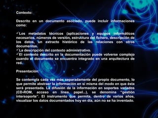 Contexto:
Descrito en un documento asociado, puede incluir informaciones
como:
Los metadatos técnicos (aplicaciones y equipos informáticos
necesarios, números de versión, estructura del fichero, descripción de
los datos, un extracto histórico de las relaciones con otros
documentos.
La descripción del contexto administrativo.
El contexto descrito en la documentación puede volverse complejo
cuando el documento se encuentra integrado en una arquitectura de
red.
Presentación:
Se contempla cada vez más separadamente del propio documento, lo
que permite abstraer la información en sí misma del modo en que ésta
será presentada. La difusión de la información en soportes variados
(CD-ROM, acceso en línea, papel...), se denomina “gestión
intersoporte”. El instrumento que permita, dentro de varios años,
visualizar los datos documentados hoy en día, aún no se ha inventado.

 