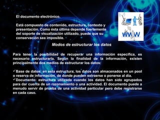 El documento electrónico.
Está compuesto de contenido, estructura, contexto y
presentación. Como ésta última depende fuertemente
del soporte de visualización utilizado, puede que su
conservación sea imposible.

Modos de estructurar los datos
Para tener la posibilidad de recuperar una información específica, es
necesario estructurarla. Según la finalidad de la información, existen
principalmente dos medios de estructurar los datos:
Base de datos: en esta estructura, los datos son almacenados en un pool
o reserva de información, de donde pueden extraerse o ponerse al día.
Documento: estructura utilizada cuando los datos han sido agrupados
para dar cuenta de un razonamiento o una actividad. El documento puede a
menudo servir de prueba de una actividad particular pero debe registrarse
en cada caso.

 