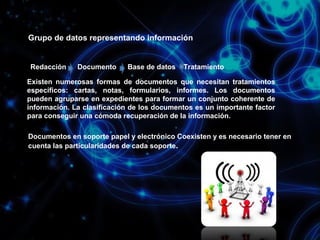 Grupo de datos representando información

Redacción

Documento

Base de datos

Tratamiento

Existen numerosas formas de documentos que necesitan tratamientos
específicos: cartas, notas, formularios, informes. Los documentos
pueden agruparse en expedientes para formar un conjunto coherente de
información. La clasificación de los documentos es un importante factor
para conseguir una cómoda recuperación de la información.
Documentos en soporte papel y electrónico Coexisten y es necesario tener en
cuenta las particularidades de cada soporte.

 