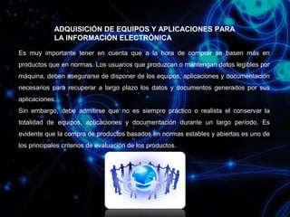 ADQUISICIÓN DE EQUIPOS Y APLICACIONES PARA
LA INFORMACIÓN ELECTRÓNICA
Es muy importante tener en cuenta que a la hora de comprar se basen más en
productos que en normas. Los usuarios que produzcan o mantengan datos legibles por
máquina, deben asegurarse de disponer de los equipos, aplicaciones y documentación
necesarios para recuperar a largo plazo los datos y documentos generados por sus
aplicaciones.
Sin embargo, debe admitirse que no es siempre práctico o realista el conservar la
totalidad de equipos, aplicaciones y documentación durante un largo período. Es
evidente que la compra de productos basados en normas estables y abiertas es uno de
los principales criterios de evaluación de los productos.

 