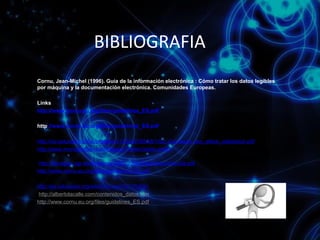 BIBLIOGRAFIA
Cornu, Jean-Michel (1996). Guía de la información electrónica : Cómo tratar los datos legibles
por máquina y la documentación electrónica. Comunidades Europeas.
Links
http://www.cornu.eu.org/files/guidelines_ES.pdf
http://www.cornu.eu.org/files/guidelines_ES.pdf
http://ria.asturias.es/RIA/bitstream/123456789/56/1/02_Concepto_doc_electr_validacion.pdf
http://www.monografias.com/trabajos7/delec/delec.shtml
http://flanagan.ugr.es/docencia/2005-2006/2/apuntes/ciclovida.pdf
http://www.cornu.eu.org/files/guidelines_ES.pdf
http://es.wikipedia.org/wiki/Informaci%C3%B3n
http://albertolacalle.com/contenidos_datos.htm
http://www.cornu.eu.org/files/guidelines_ES.pdf

 