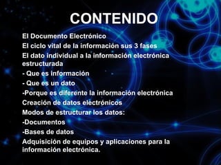 CONTENIDO
El Documento Electrónico
El ciclo vital de la información sus 3 fases
El dato individual a la información electrónica
estructurada
- Que es información
- Que es un dato
-Porque es diferente la información electrónica
Creación de datos electrónicos
Modos de estructurar los datos:
-Documentos
-Bases de datos
Adquisición de equipos y aplicaciones para la
información electrónica.

 