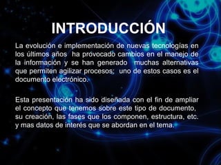 INTRODUCCIÓN
La evolución e implementación de nuevas tecnologías en
los últimos años ha provocado cambios en el manejo de
la información y se han generado muchas alternativas
que permiten agilizar procesos; uno de estos casos es el
documento electrónico.
Esta presentación ha sido diseñada con el fin de ampliar
el concepto que tenemos sobre este tipo de documento,
su creación, las fases que los componen, estructura, etc.
y mas datos de interés que se abordan en el tema.

 