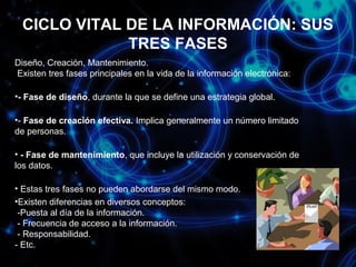 CICLO VITAL DE LA INFORMACIÓN: SUS
TRES FASES
Diseño, Creación, Mantenimiento.
Existen tres fases principales en la vida de la información electrónica:
•- Fase de diseño, durante la que se define una estrategia global.
•- Fase de creación efectiva. Implica generalmente un número limitado
de personas.
• - Fase de mantenimiento, que incluye la utilización y conservación de
los datos.
• Estas tres fases no pueden abordarse del mismo modo.
•Existen diferencias en diversos conceptos:
-Puesta al día de la información.
- Frecuencia de acceso a la información.
- Responsabilidad.
- Etc.

 