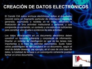 CREACIÓN DE DATOS ELECTRÓNICOS
El Comité CIA sobre archivos electrónicos define al documento
(record) como un fragmento particular de información registrada
generada, acumulada o recibida en el inicio, desarrollo o
finalización de una actividad institucional o personal, y que
comprende un contenido, un contexto y una estructura suficientes
para constituir una prueba o evidencia de esta actividad.
Los datos almacenados en un documento electrónico deben
constituir un conjunto coherente y consistente de información.
Diseñar un sistema de clasificación es una de las tareas más
importantes a la hora de delimitar documentos. Suele haber
varias posibilidades de agrupar datos en un documento, según el
nivel de detalle deseado: por ejemplo, en el caso de una base de
datos, la totalidad de la base o un subconjunto coherente pueden
formar un único documento.

 