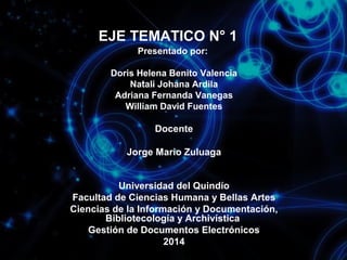 EJE TEMATICO N° 1
Presentado por:
Doris Helena Benito Valencia
Natali Johana Ardila
Adriana Fernanda Vanegas
William David Fuentes

Docente
Jorge Mario Zuluaga
Universidad del Quindío
Facultad de Ciencias Humana y Bellas Artes
Ciencias de la Información y Documentación,
Bibliotecología y Archivística
Gestión de Documentos Electrónicos
2014

 