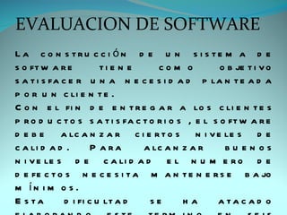 EVALUACION DE SOFTWARE
La c o n s tru c c i ón d e u n s i s te m a d e
s o ft w a r e          ti e n e     com o           o b je t i v o
s a t i s fa c e r u n a n e c e s i d a d p la n t e a d a
p o r u n c li e n t e .
C o n e l fi n d e e n t r e g a r a lo s c li e n t e s
p r o d u c t o s s a t i s fa c t o r i o s , e l s o ft w a r e
d e b e a lc a n z a r c i e r t o s n i v e le s d e
c a li d a d .        P a ra     a lc a n z a r       bu en os
n i v e le s d e c a li d a d e l n u m e r o d e
d e fe c t o s n e c e s i t a m a n t e n e r s e b a jo
m ín i m o s .
E s ta        d i fi c u lt a d    se       ha      a ta c a d o
 