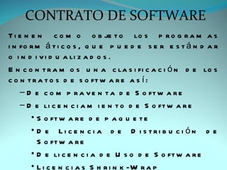 CONTRATO DE SOFTWARE
T i e n e n c o m o o b je t o lo s p r o g r a m a s
i n fo r m á t i c o s , q u e p u e d e s e r e s t á n d a r
o i n d i v i d u a li z a d o s .
E n c o n t r a m o s u n a c la s i fi c a c i ó n d e lo s
c o n t r a t o s d e s o ft w a r e a s í :
    – D e c o m p r a v e n t a d e S o ft w a r e
    – D e li c e n c i a m i e n t o d e S o ft w a r e
        • S o ft w a r e d e p a q u e t e
        • D e Li c e n c i a d e D i s tri b u c i ón d e
          S o ft w a r e
        • D e li c e n c i a d e U s o d e S o ft w a r e
        • L i c e n c i a s S h r i n k -W r a p
 