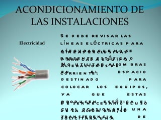ACONDICIONAMIENTO DE
  LAS INSTALACIONES
               S e d e b e r e v i s a r la s
Electricidad   lí n e a s e lé c t r i c a s p a r a
               Lí e g u r e x q u s va
               a s n e a s a r c lu e in o ss e
               p r ersae c a d a s tqáut i c a .o
               pa         n te e e           po
               a lt e u a icli o n e s adlfo m b r a s
               N o r t i zar               e
               c o r r i e n te l.
               en              e            e sp acio
               d e s ti n a d o                   p a ra
               c o lo c a r lo s e q u i p o s ,
               ya              que               e s ta s
               D r osde ur cne e c e e s trá o i c a u e o
               p e              n sa it e l s l
               c e la o c a m b r a , í e
               d u a l a lfo s i o n a r s a u n a
               s o a n s t a r e nucn a
               t r li c i fe r a      ia              de
 