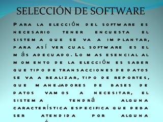 SELECCIÓN DE SOFTWARE
P a r a la e le c c i ó n d e l s o ft w a r e e s
n e c e s a ri o         te n e r       e n c u e s ta      el
s i s t e m a q u e s e v a a i m p la n t a r ,
p a r a a s í v e r c u a l s o ft w a r e e s e l
m ás ad e cu ad o . Lo m as e se n ci al al
m o m e n t o d e la e le c c i ó n e s s a b e r
q u e ti p o d e tra n s a c c i o n e s d e d a to s
s e v a a r e a li z a r , t i p o d e r e p o r t e s ,
q u e m a n e ja d o r e s d e b a s e s d e
d a to s       va m o s         a      n e c e s i ta r, e l
s i s te m a                te n d rá               a lg u n a
c a r a c t e r í s t i c a e s p e c i fi c a q u e d e b a
se r         a te n d i d a          p or           a lg u n a
 