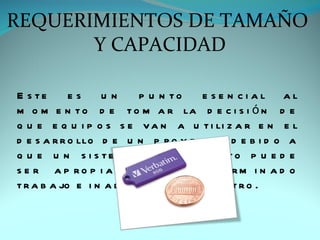 REQUERIMIENTOS DE TAMAÑO
       Y CAPACIDAD

E s te      es    un      p u n to     e se n cial al
m o m e n t o d e t o m a r la d e c i s i ó n d e
q u e e q u i p o s s e v a n a u t i li z a r e n e l
d e s a r r o llo d e u n p r o y e c t o , d e b i d o a
q u e u n s i s te m a d e c o m p u to p u e d e
s e r a p ro p i a d o p a ra d e te rm i n a d o
t r a b a jo e i n a d e c u a d o p a r a o t r o .
 