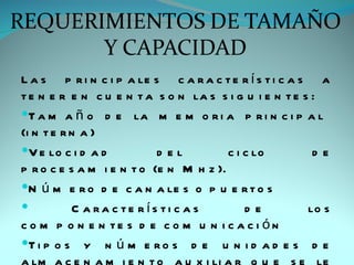 L a s p r i n c i p a le s c a r a c t e r í s t i c a s a
t e n e r e n c u e n t a s o n la s s i g u i e n t e s :
T a m a ñ o d e la m e m o r i a p r i n c i p a l
(i n t e r n a )
V e lo c i d a d          d el         c i c lo         de
p r o c e s a m i e n t o (e n M h z ).
N ú m e r o d e c a n a le s o p u e r t o s
          C a ra c te rís ti c a s         de          lo s
c o m p o n e n te s d e c o m u n i c a c i ón
T i p o s y n ú m e r o s d e u n i d a d e s d e
 