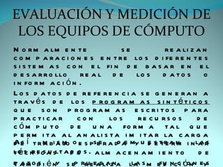 EVALUACIÓN Y MEDICIÓN DE
 LOS EQUIPOS DE CÓMPUTO
N o r m a lm e n t e                 se           r e a li z a n
c o m p a r a c i o n e s e n t r e lo s d i fe r e n t e s
s i s t e m a s c o n e l fi n d e b a s a r e n e l
d e s a r r o llo      re a l d e        lo s d a t o s o
i n fo r m a c i ó n .
L o s d a t o s d e r e fe r e n c i a s e g e n e r a n a
t r a v é s d e lo s p r o g r a m a s s i n t é t i c o s
q u e s o n p ro g ra m a s e s c ri to s p a ra
p ra c ti c a r       con       lo s      re c u rs o s      de
c ó m p u t o d e u n a fo r m a t a l q u e
p e r m i t a a l a n a li s t a i m i t a r la c a r g a
A e í t r m bi a m o e s psee r a dd a my u d s t r a n i n la r
d s        a s jo ,                   e     e e te rm        as
t é s n e csa slt a d e s . a lm a c e n a m i e n t o
lo c r i u            o                                      de
d a m o b i é ny s ep rr eeabli zna la s m efu incc ióonn eys
Tat s                    u     a        la       d i
 