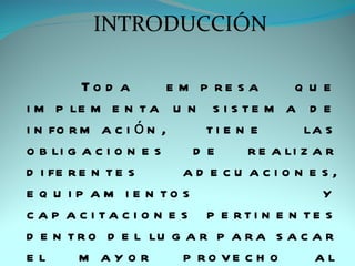 INTRODUCCIÓN

         To d a        e m p re s a        que
i m p le m e n t a u n s i s t e m a d e
i n fo r m a c i ó n ,      ti e n e        la s
o b li g a c i o n e s    de       r e a li z a r
d i fe r e n t e s       ad e cu acio n e s,
e q u i p a m i e n to s                       y
c a p a c i ta c i o n e s p e rti n e n te s
d e n t r o d e l lu g a r p a r a s a c a r
el       m ayor          p ro ve c h o        al
 