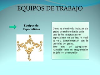 EQUIPOS DE TRABAJO

 Equipos de
 Especialistas   Como su nombre lo indica es un
                 grupo de trabajo donde cada
                 uno de los integrantes son
                 especialistas en un área el cual
                 se va a complementar con la
                 unicidad del grupo.
                 Este tipo de agrupación
                  también tiene su programador
                 en jefe y el de respaldo
 
