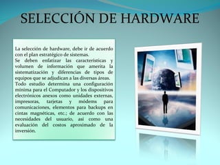 SELECCIÓN DE HARDWARE
La selección de hardware, debe ir de acuerdo
con el plan estratégico de sistemas.
Se deben enfatizar las características y
volumen de información que amerita la
sistematización y diferencias de tipos de
equipos que se adjudican a las diversas áreas.
Todo estudio determina una configuración
mínima para el Computador y los dispositivos
electrónicos anexos como unidades externas,
impresoras, tarjetas y módems para
comunicaciones, elementos para backups en
cintas magnéticas, etc.; de acuerdo con las
necesidades del usuario, así como una
evaluación del costos aproximado de la
inversión.
 