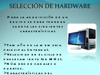 SELECCIÓN DE HARDWARE
  P a r a la a d q u i s i c i ó n d e u n
   e q u i p o s e d e b e te n e r e n
     c u e n t a la s s i g u i e n t e s
          c a ra c te rís ti c a s


T a m a ñ o d e la m e m o r i a
p r i n c i p a l (i n t e r n a ).
V e lo c i d a d e n e l c i c lo d e
p r o c e s a m i e n t o (e n M H z ).
N ú m e r o d e c a n a le s o
p u e rto s .
C a r a c t e r í s t i c a s d e l
 
