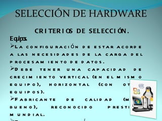 SELECCIÓN DE HARDWARE
           CR I TER I OS D E S EL ECCI ÓN .
Eq ipo
   u s.
L a c o n fi g u r a c i ó n d e e s t a r a c o r d e
a la s n e c e s i d a d e s d e la c a r g a d e l
p ro c e s a m i e n to d e d a to s .
D e b e t e n e r u n a c a p a c i d a d d e
c r e c i m i e n t o v e r t i c a l (e n e l m i s m o
e q u i p o ), h o r i z o n t a l (c o n          o tro s
e q u i p o s ).
F a b r i c a n t e     de        c a li d a d    (m u y
b u e n o ),       re c o n o c i d o        p re s ti g i o
m u n d i a l.
 