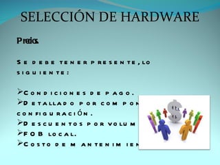 SELECCIÓN DE HARDWARE
Pre s.
   cio

S e d e b e t e n e r p r e s e n t e , lo
s i g u i e n te :

C o n d i c i o n e s d e p a g o .
D e t a lla d o p o r c o m p o n e n t e s d e la
c o n fi g u r a c i ó n .
D e s c u e n t o s p o r v o lu m e n .
F O B lo c a l.
C o s t o d e m a n t e n i m i e n t o .
 