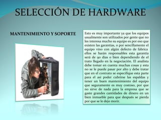SELECCIÓN DE HARDWARE
MANTENIMIENTO Y SOPORTE   Esto es muy importante ya que los equipos
                          usualmente son utilizados por gente que no
                          les interesa mucho su equipo es por eso que
                          existen las garantías, o por sencillamente el
                          equipo vino con algún defecto de fabrica
                          ellos se harán responsables esta garantía
                          será de 90 días o bien dependiendo de el
                          trato llegado en la negociación. El analista
                          debe tomar en cuenta muchas cosas y esta
                          no se le puede pasar por alto y debe tratar
                          que en el contrato se especifique esta parte
                          para el así poder cubrirse las espaldas y
                          tener un buen mantenimiento del equipo
                          que seguramente es muy costoso, por que
                          no sirve de nada para la empresa que se
                          gaste grandes cantidades de dinero en un
                          bien inmueble para que después se pierda
                          por que se le dejo morir.
 