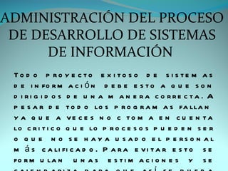 ADMINISTRACIÓN DEL PROCESO
 DE DESARROLLO DE SISTEMAS
      DE INFORMACIÓN
 To d o p ro y e c to e x i to s o d e s i s te m a s
 d e i n fo r m a c i ó n d e b e e s t o a q u e s o n
 d i ri g i d o s d e u n a m a n e ra c o rre c ta . A
 p e s a r d e t o d o lo s p r o g r a m a s fa lla n
 y a q u e a ve c e s n o c to m a e n c u e n ta
 lo c r i t i c o q u e lo p r o c e s o s p u e d e n s e r
 o q u e n o s e h a y a u s a d o e l p e rs o n a l
 m á s c a li fi c a d o . P a r a e v i t a r e s t o s e
 fo r m u la n u n a s e s t i m a c i o n e s y s e
 