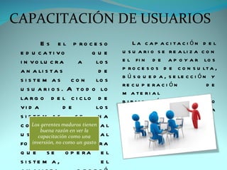 CAPACITACIÓN DE USUARIOS
         E s e l p ro c e s o           La c a p a c i ta c i ón d e l
 e d u c a ti vo           que     u s u a r i o s e r e a li z a c o n
 i n v o lu c r a     a     lo s   e l fi n d e a p o y a r lo s
 a n a li s t a s            de    p r o c e s o s d e c o n s u lt a ,
                                   b ú s q u e d a , s e le c c i ó n y
 s i s te m a s c o n       lo s
                                   re c u p e ra c i ón              de
 u s u a r i o s . A t o d o lo
                                   m a te ri a l
 la r g o d e l c i c lo d e       b i b li o g r á fi c o      co m o
 vi d a           de        lo s   s o p o rte              a        la
 s i s te m a s      se      ha    fo r m a c i ó n ,
 c o n s i d e ra d o        al    i n ve s ti g a c i ó n ,
 u s u a ri o ,     de      ta l   a c t u a li z a c i ó n           y
 fo r m a q u e a h o r a          e x te n s i ón .
 q u e s e o p e ra e l
 s i s te m a ,              el
 