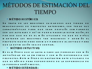 MÉTODOS DE ESTIMACIÓN DEL
        TIEMPO
     M É TOD O H I S TÓR I CO:
S e t r a t a d e lo s r e g i s t r o s c u i d a d o s o s q u e t i e n e n d e
r e a li z a c i o n e s d e p r o y e c t o s a n t e r i o r e s , c o n t o d a s s u s
c a ra c te rís ti c a s p a ra q u e s e a n d e s p u és c o m p a ra d o s
c o n lo s a c t u a le s y a s í s e p u e d a h a c e r la e s t i m a c i ó n , e s
p o r e s o q u e n o e s e l m á s u t i li z a d o y a q u e e s d i f í c i l
m a n t e n e r lo s r e g i s t r o s t a n r i g u r o s o s y a d e m á s e l
p ro y e c to n u e vo d e b e s e r m u y p a re c i d o a l a n ti g u o p a ra
q u e la e s t i m a c i ó n s e a d e c o n fi a r .
     M É TOD O I N TU I TI VO:
E s e l m é t o d o q u e lo lle v a a c a b o la s p e r s o n a s c o n m á s
a n t i g ü e d a d e n la e m p r e s a y c o n m á s e x p e r i e n c i a c o n
p r o y e c t o s . E s t e m é t o d o e s b a s t a n t e m e n t e u t i li z a d o y a
q u e e s r á p i d o p e r o d e p e n d i e n d o d e la e x p e r i e n c i a d e
la p e r s o n a s e r á p r e c i s o .
     M É TOD O ES TÁ N D A R :
 