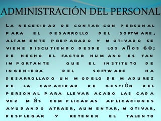 ADMINISTRACIÓN DEL PERSONAL
La n e c e s i d a d d e c o n ta r c o n p e rs o n a l
p a ra       e l d e s a r r o llo        d e l s o ft w a r e ,
a lt a m e n t e p r e p a r a d o y m o t i v a d o s e
v i e n e d i s c u t i e n d o d e s d e lo s a ñ o s 6 0 ;
d e h e c h o e l fa c t o r h u m a n o e s t a n
i m p o rta n te             que     e l i n s ti tu to d e
i n g e n i e ra           d el        s o ft w a r e         ha
d e s a r r o lla d o u n m o d e lo d e m a d u r e z
de       la     cap acid ad          de      g e s ti ón     d el
p e r s o n a l p a r a lle v a r a c a b o la s c a d a
v e z m á s c o m p li c a d a s a p li c a c i o n e s
a y u d a n d o a tra e r, a u m e n ta r, m o ti va r,
d e s p le g a r       y      re te n e r     el      t a le n t o
 